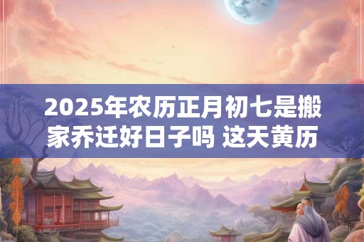 2025年农历正月初七是搬家乔迁好日子吗 这天黄历宜忌