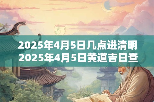 2025年4月5日几点进清明 2025年4月5日黄道吉日查询