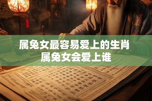 属兔女最容易爱上的生肖 属兔女会爱上谁