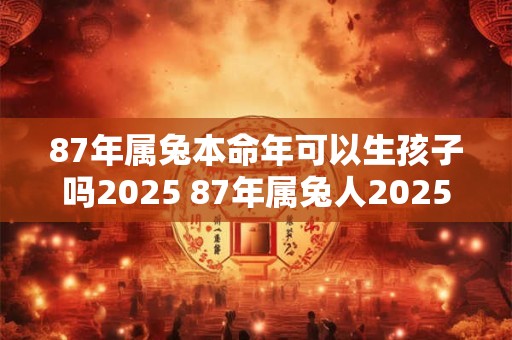 87年属兔本命年可以生孩子吗2025 87年属兔人2025年生子好不好