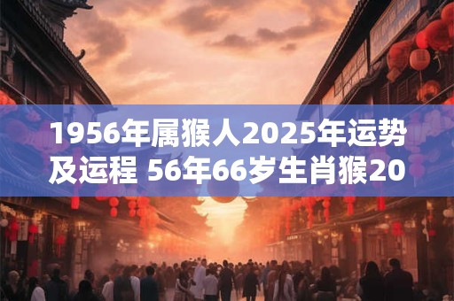 1956年属猴人2025年运势及运程 56年66岁生肖猴2025年每月运势
