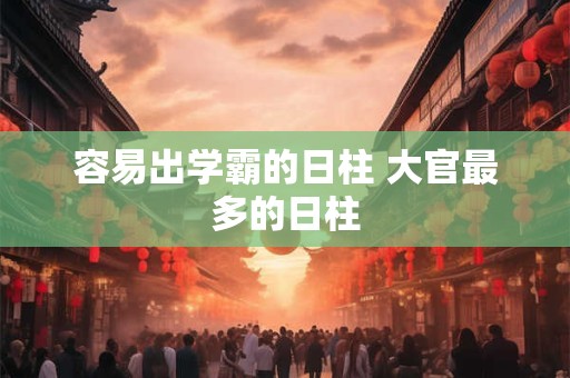 容易出学霸的日柱 大官最多的日柱 容易出学霸的日柱 大官最多的日柱