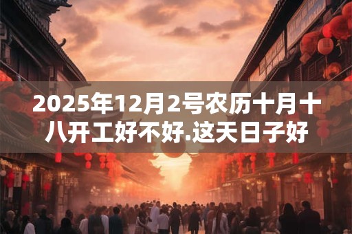 2025年12月2号农历十月十八开工好不好.这天日子好吗？
