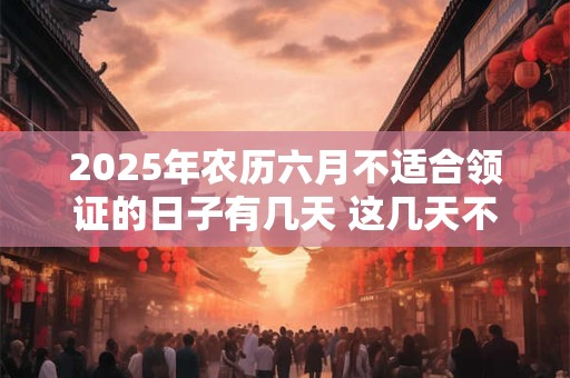 2025年农历六月不适合领证的日子有几天 这几天不适合