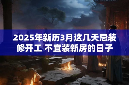 2025年新历3月这几天忌装修开工 不宜装新房的日子