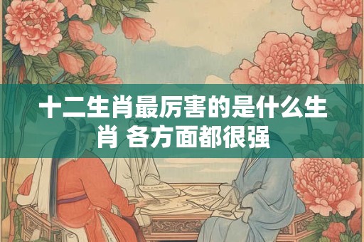 十二生肖最厉害的是什么生肖 各方面都很强