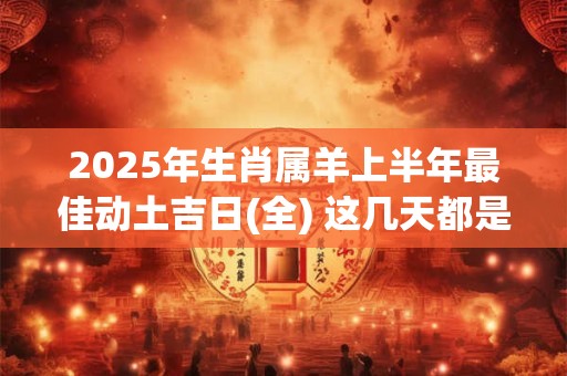 2025年生肖属羊上半年最佳动土吉日(全) 这几天都是好日子