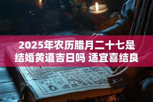 2025年农历腊月二十七是结婚黄道吉日吗 适宜喜结良缘吗
