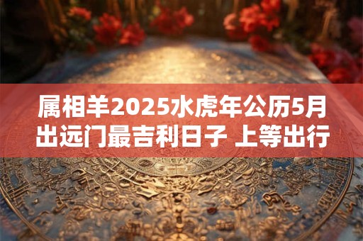 属相羊2025水虎年公历5月出远门最吉利日子 上等出行佳期