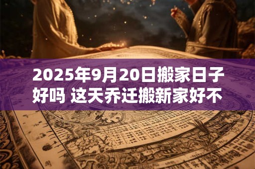 2025年9月20日搬家日子好吗 这天乔迁搬新家好不好