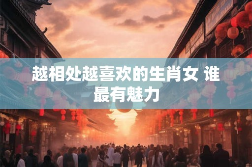 越相处越喜欢的生肖女 谁最有魅力 越相处越喜欢的生肖女 谁最有魅力