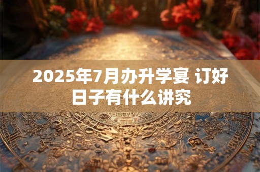 2025年7月办升学宴 订好日子有什么讲究