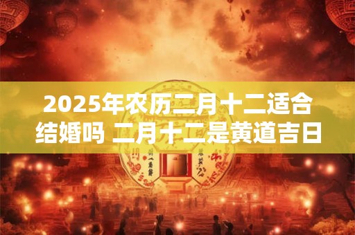 2025年农历二月十二适合结婚吗 二月十二是黄道吉日吗