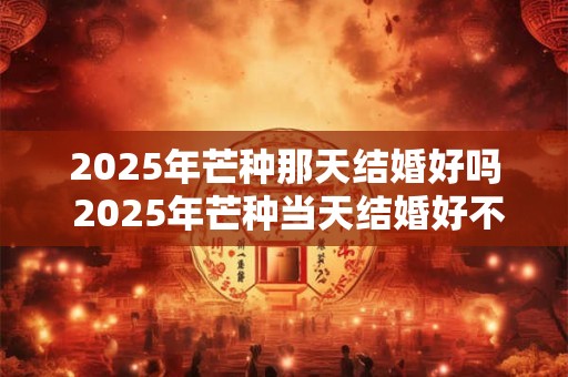 2025年芒种那天结婚好吗 2025年芒种当天结婚好不好