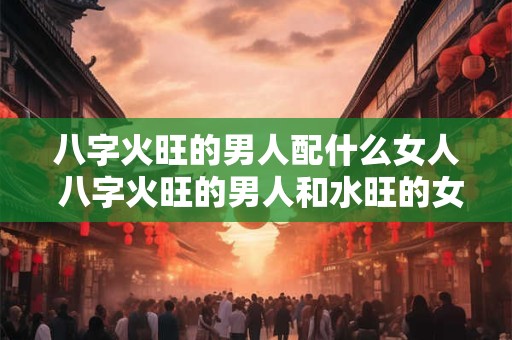八字火旺的男人配什么女人 八字火旺的男人和水旺的女人