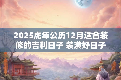 2025虎年公历12月适合装修的吉利日子 装潢好日子