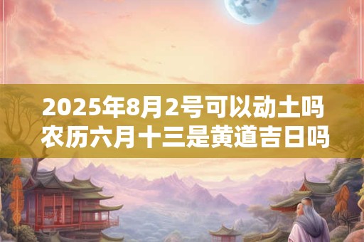2025年8月2号可以动土吗 农历六月十三是黄道吉日吗