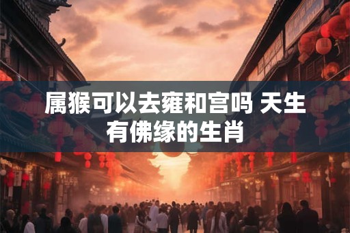 属猴可以去雍和宫吗 天生有佛缘的生肖