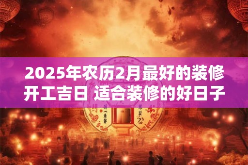 2025年农历2月最好的装修开工吉日 适合装修的好日子