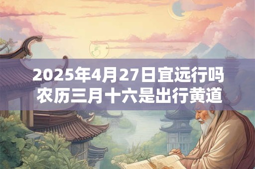 2025年4月27日宜远行吗 农历三月十六是出行黄道吉日吗