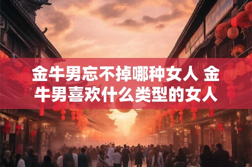 金牛男忘不掉哪种女人 金牛男喜欢什么类型的女人