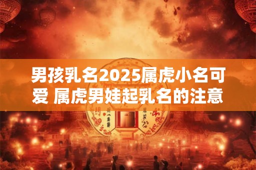 男孩乳名2025属虎小名可爱 属虎男娃起乳名的注意事项