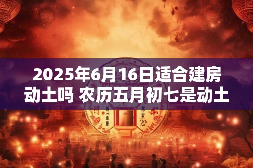 2025年6月16日适合建房动土吗 农历五月初七是动土吉日吗
