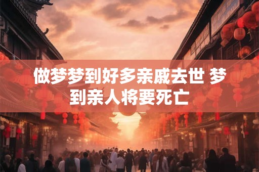 做梦梦到好多亲戚去世 梦到亲人将要死亡