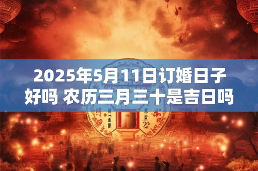 2025年5月11日订婚日子好吗 农历三月三十是吉日吗