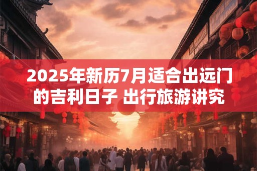 2025年新历7月适合出远门的吉利日子 出行旅游讲究