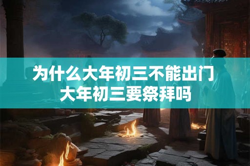 为什么大年初三不能出门 大年初三要祭拜吗 为什么大年初三不能出门 大年初三要祭拜吗