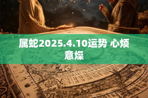 属蛇2025.4.10运势 心烦意燥 属蛇2025.4.10运势 心烦意燥