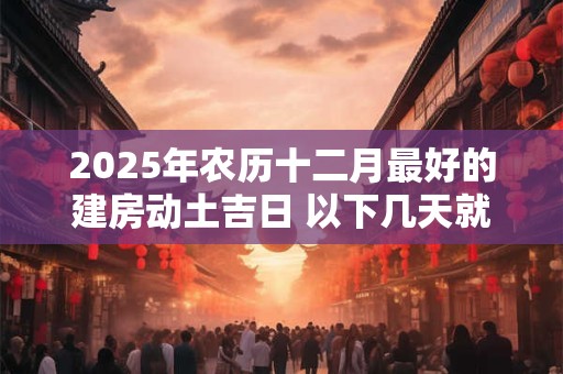2025年农历十二月最好的建房动土吉日 以下几天就不错