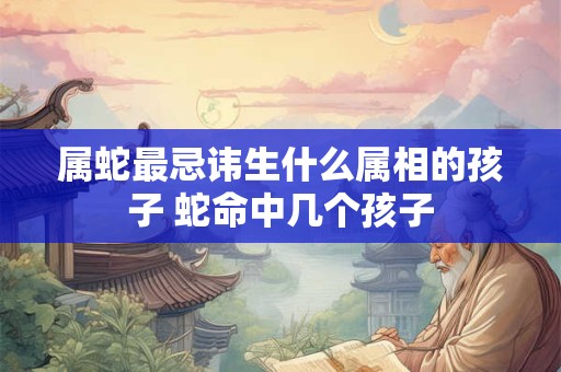 属蛇最忌讳生什么属相的孩子 蛇命中几个孩子 属蛇最忌讳生什么属相的孩子 蛇命中几个孩子