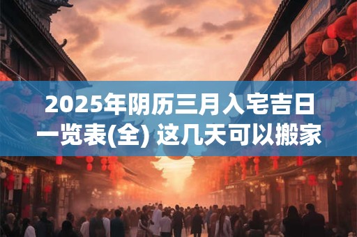 2025年阴历三月入宅吉日一览表(全) 这几天可以搬家