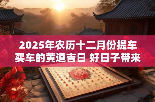 2025年农历十二月份提车买车的黄道吉日 好日子带来佳运