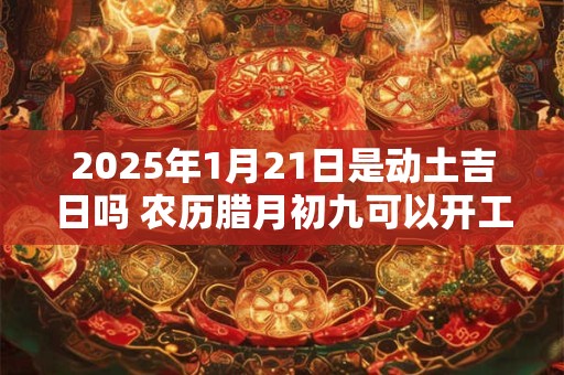 2025年1月21日是动土吉日吗 农历腊月初九可以开工动土吗