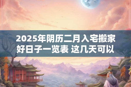 2025年阴历二月入宅搬家好日子一览表 这几天可以入宅