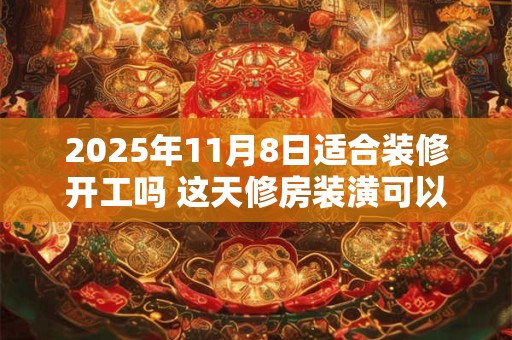 2025年11月8日适合装修开工吗 这天修房装潢可以吗