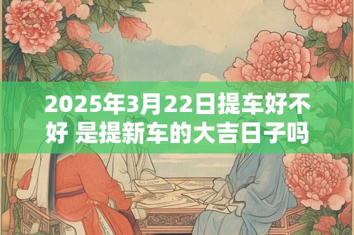 2025年3月22日提车好不好 是提新车的大吉日子吗