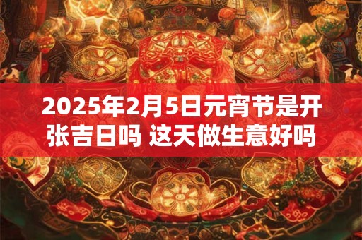 2025年2月5日元宵节是开张吉日吗 这天做生意好吗