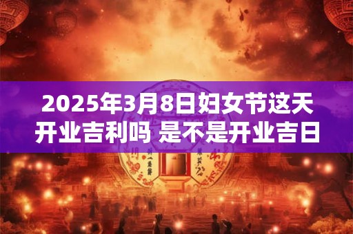 2025年3月8日妇女节这天开业吉利吗 是不是开业吉日