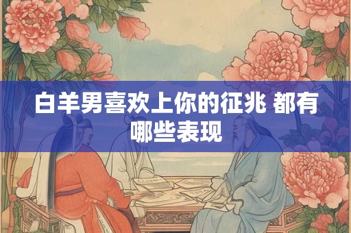 白羊男喜欢上你的征兆 都有哪些表现