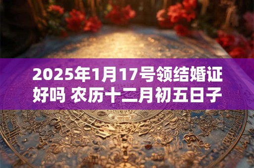 2025年1月17号领结婚证好吗 农历十二月初五日子好吗