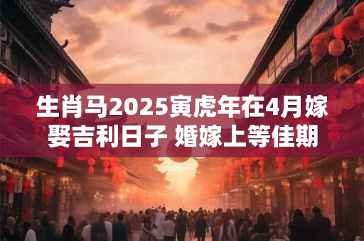 生肖马2025寅虎年在4月嫁娶吉利日子 婚嫁上等佳期