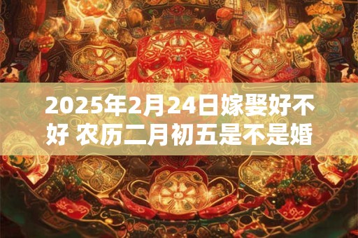 2025年2月24日嫁娶好不好 农历二月初五是不是婚嫁吉日