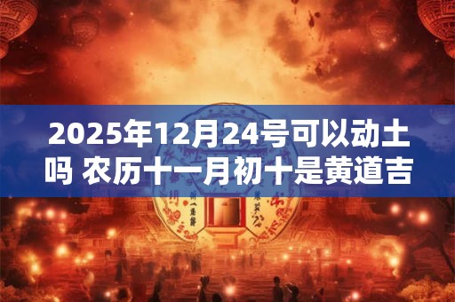 2025年12月24号可以动土吗 农历十一月初十是黄道吉日吗