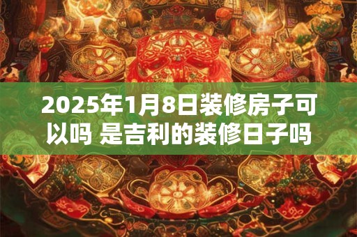 2025年1月8日装修房子可以吗 是吉利的装修日子吗