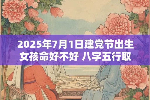 2025年7月1日建党节出生女孩命好不好 八字五行取名大全