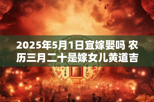 2025年5月1日宜嫁娶吗 农历三月二十是嫁女儿黄道吉日吗